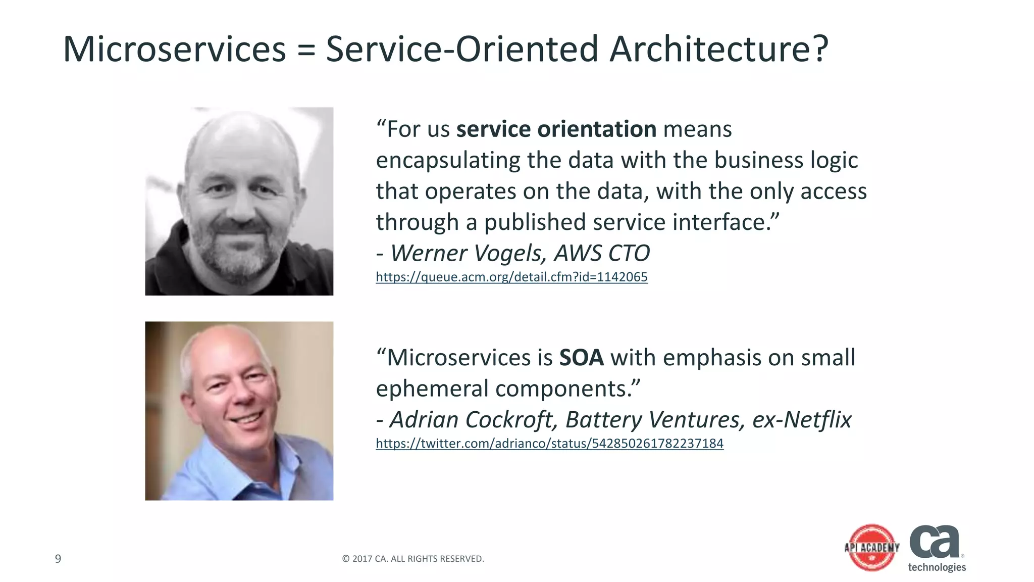9 © 2017 CA. ALL RIGHTS RESERVED.
Microservices = Service-Oriented Architecture?
“For us service orientation means
encapsulating the data with the business logic
that operates on the data, with the only access
through a published service interface.”
- Werner Vogels, AWS CTO
https://queue.acm.org/detail.cfm?id=1142065
“Microservices is SOA with emphasis on small
ephemeral components.”
- Adrian Cockroft, Battery Ventures, ex-Netflix
https://twitter.com/adrianco/status/542850261782237184
 