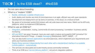 23
Is the ESB dead? #NoESB
© Copyright 2000-2013 TIBCO Software Inc.
•  Do not care about branding
•  What is a “modern” ESB?
–  flexible, distributed, scalable infrastructure
–  build, deploy and monitor any kind of (micro)services in an agile, efficient way with open standards
–  Development and deployment can be done on-premise, in the cloud, or a mixture of both
–  Be aware of re-branded central EAI brokers with old code base and new name. Watch out for API-only
platforms, which re-implement ESB features.
•  What to use an ESB for?
–  Integration, orchestration, routing, (some kinds of) event processing / correlation / business activity
monitoring
–  API and REST are great. However, have you ever used a mature and powerful SAP connector? Or
what about Internet of Things – it needs messaging (WebSockets, MQTT, AMQP, …)?
–  You can also build business applications via (micro)services, which implement your requirements and
solve your business problems
–  Deploy these services independently from each other with a standardized interface to a scalable
runtime platform – automatically
–  The services are decoupled and scale linearly across commodity hardware
–  Think of an ESB as a “service delivery platform”, not just an integration platform
 