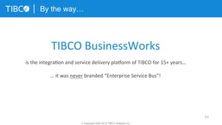 24
By the way…
© Copyright 2000-2015 TIBCO Software Inc.
TIBCO	
  BusinessWorks	
  	
  
	
  
is	
  the	
  integra3on	
  and	
  service	
  delivery	
  plaform	
  of	
  TIBCO	
  for	
  15+	
  years…	
  
	
  
…	
  it	
  was	
  never	
  branded	
  “Enterprise	
  Service	
  Bus”!	
  
 