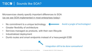 Microservices clearly specify important differences to SOA
(as we see SOA implemented in most enterprises today):
•  No commitment to a unique technology
•  Greater flexibility of architecture
•  Services managed as products, with their own lifecycle
•  Industrialized deployment
•  Dumb routes and smart endpoints instead of a heavyweight ESB
Sounds like SOA?
Avoid	
  a	
  jungle	
  of	
  technologies!	
  
Integra3on	
  s3ll	
  to	
  be	
  done	
  somewhere!	
  
“How to Build Microservices” by Kai Wähner © Copyright 2000-2015 TIBCO Software Inc.
 