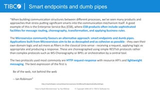 Smart endpoints and dumb pipes
“When	
  building	
  communica3on	
  structures	
  between	
  diﬀerent	
  processes,	
  we've	
  seen	
  many	
  products	
  and	
  
approaches	
  that	
  stress	
  pumng	
  signiﬁcant	
  smarts	
  into	
  the	
  communica3on	
  mechanism	
  itself.	
  A	
  good	
  
example	
  of	
  this	
  is	
  the	
  Enterprise	
  Service	
  Bus	
  (ESB),	
  where	
  ESB	
  products	
  o-en	
  include	
  sophis3cated	
  
facili3es	
  for	
  message	
  rou3ng,	
  choreography,	
  transforma3on,	
  and	
  applying	
  business	
  rules.	
  
	
  
The	
  Microservice	
  community	
  favours	
  an	
  alterna3ve	
  approach:	
  smart	
  endpoints	
  and	
  dumb	
  pipes.	
  
Applica3ons	
  built	
  from	
  Microservices	
  aim	
  to	
  be	
  as	
  decoupled	
  and	
  as	
  cohesive	
  as	
  possible	
  -­‐	
  they	
  own	
  their	
  
own	
  domain	
  logic	
  and	
  act	
  more	
  as	
  ﬁlters	
  in	
  the	
  classical	
  Unix	
  sense	
  -­‐	
  receiving	
  a	
  request,	
  applying	
  logic	
  as	
  
appropriate	
  and	
  producing	
  a	
  response.	
  These	
  are	
  choreographed	
  using	
  simple	
  RESTish	
  protocols	
  rather	
  
than	
  complex	
  protocols	
  such	
  as	
  WS-­‐Choreography	
  or	
  BPEL	
  or	
  orchestra3on	
  by	
  a	
  central	
  tool.	
  
	
  
The	
  two	
  protocols	
  used	
  most	
  commonly	
  are	
  HTTP	
  request-­‐response	
  with	
  resource	
  API's	
  and	
  lightweight	
  
messaging.	
  The	
  best	
  expression	
  of	
  the	
  ﬁrst	
  is	
  
	
  
	
  	
  	
  	
  Be	
  of	
  the	
  web,	
  not	
  behind	
  the	
  web	
  
	
  
	
  	
  	
  	
  -­‐-­‐	
  Ian	
  Robinson”	
  
hXp://mar3nfowler.com/ar3cles/microservices.html#SmartEndpointsAndDumbPipes	
  
“How to Build Microservices” by Kai Wähner © Copyright 2000-2015 TIBCO Software Inc.
 