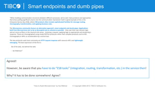 Smart endpoints and dumb pipes
“When	
  building	
  communica3on	
  structures	
  between	
  diﬀerent	
  processes,	
  we've	
  seen	
  many	
  products	
  and	
  approaches	
  
that	
  stress	
  pumng	
  signiﬁcant	
  smarts	
  into	
  the	
  communica3on	
  mechanism	
  itself.	
  A	
  good	
  example	
  of	
  this	
  is	
  the	
  
Enterprise	
  Service	
  Bus	
  (ESB),	
  where	
  ESB	
  products	
  o-en	
  include	
  sophis3cated	
  facili3es	
  for	
  message	
  rou3ng,	
  
choreography,	
  transforma3on,	
  and	
  applying	
  business	
  rules.	
  
	
  
The	
  Microservice	
  community	
  favours	
  an	
  alterna3ve	
  approach:	
  smart	
  endpoints	
  and	
  dumb	
  pipes.	
  Applica3ons	
  
built	
  from	
  Microservices	
  aim	
  to	
  be	
  as	
  decoupled	
  and	
  as	
  cohesive	
  as	
  possible	
  -­‐	
  they	
  own	
  their	
  own	
  domain	
  logic	
  
and	
  act	
  more	
  as	
  ﬁlters	
  in	
  the	
  classical	
  Unix	
  sense	
  -­‐	
  receiving	
  a	
  request,	
  applying	
  logic	
  as	
  appropriate	
  and	
  producing	
  a	
  
response.	
  These	
  are	
  choreographed	
  using	
  simple	
  RESTish	
  protocols	
  rather	
  than	
  complex	
  protocols	
  such	
  as	
  WS-­‐
Choreography	
  or	
  BPEL	
  or	
  orchestra3on	
  by	
  a	
  central	
  tool.	
  
	
  
The	
  two	
  protocols	
  used	
  most	
  commonly	
  are	
  HTTP	
  request-­‐response	
  with	
  resource	
  API's	
  and	
  lightweight	
  
messaging.	
  The	
  best	
  expression	
  of	
  the	
  ﬁrst	
  is	
  
	
  
	
  	
  	
  	
  Be	
  of	
  the	
  web,	
  not	
  behind	
  the	
  web	
  
	
  
	
  	
  	
  	
  -­‐-­‐	
  Ian	
  Robinson”	
  
Agreed!	
  	
  
	
  
However,	
  be	
  aware	
  that	
  you	
  have	
  to	
  do	
  “ESB	
  tasks”	
  (integra3on,	
  rou3ng,	
  transforma3on,	
  etc.)	
  in	
  the	
  service	
  then!	
  	
  
	
  
Why?	
  It	
  has	
  to	
  be	
  done	
  somewhere!	
  Agree?	
  
“How to Build Microservices” by Kai Wähner © Copyright 2000-2015 TIBCO Software Inc.
 