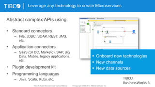 Leverage any technology to create Microservices
Abstract complex APIs using:
•  Standard connectors
–  File, JDBC, SOAP, REST, JMS,
etc.
•  Application connectors
–  SaaS (SFDC, Marketo), SAP, Big
Data, Mobile, legacy applications,
etc.
•  Plugin development kit
•  Programming languages
–  Java, Scala, Ruby, etc.
§  Onboard new technologies
§  New channels
§  New data sources
“How to Build Microservices” by Kai Wähner © Copyright 2000-2015 TIBCO Software Inc.
TIBCO	
  
BusinessWorks	
  6	
  
 