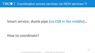 46
Coordination across services via NEW services ?!
Smart	
  service,	
  dumb	
  pipe	
  (no	
  ESB	
  in	
  the	
  middle)…	
  	
  
	
  
	
  
How	
  to	
  coordinate?	
  
“How to Build Microservices” by Kai Wähner © Copyright 2000-2015 TIBCO Software Inc.
 