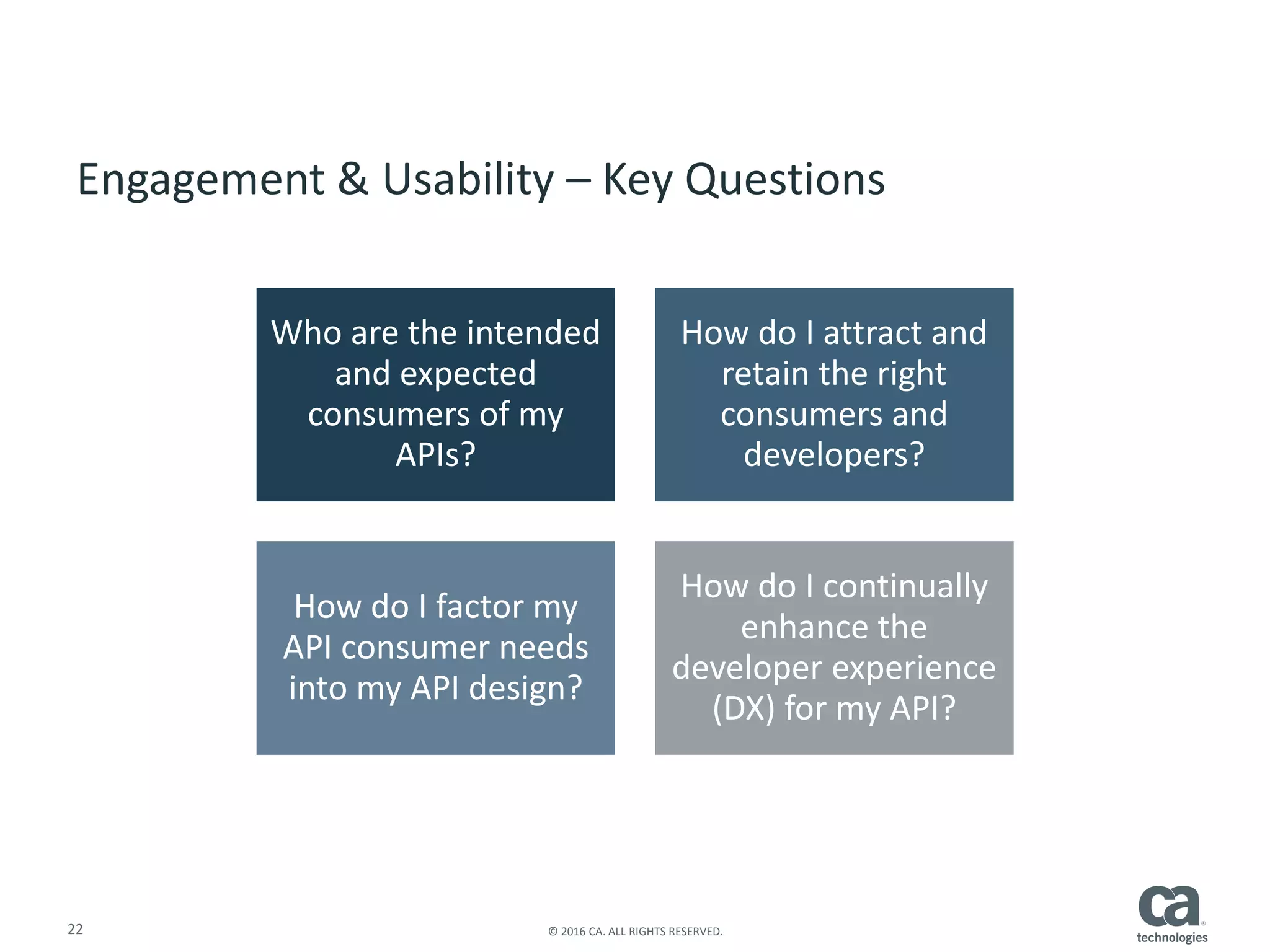 22 © 2016 CA. ALL RIGHTS RESERVED.
Engagement & Usability – Key Questions
Who are the intended
and expected
consumers of my
APIs?
How do I attract and
retain the right
consumers and
developers?
How do I factor my
API consumer needs
into my API design?
How do I continually
enhance the
developer experience
(DX) for my API?
 