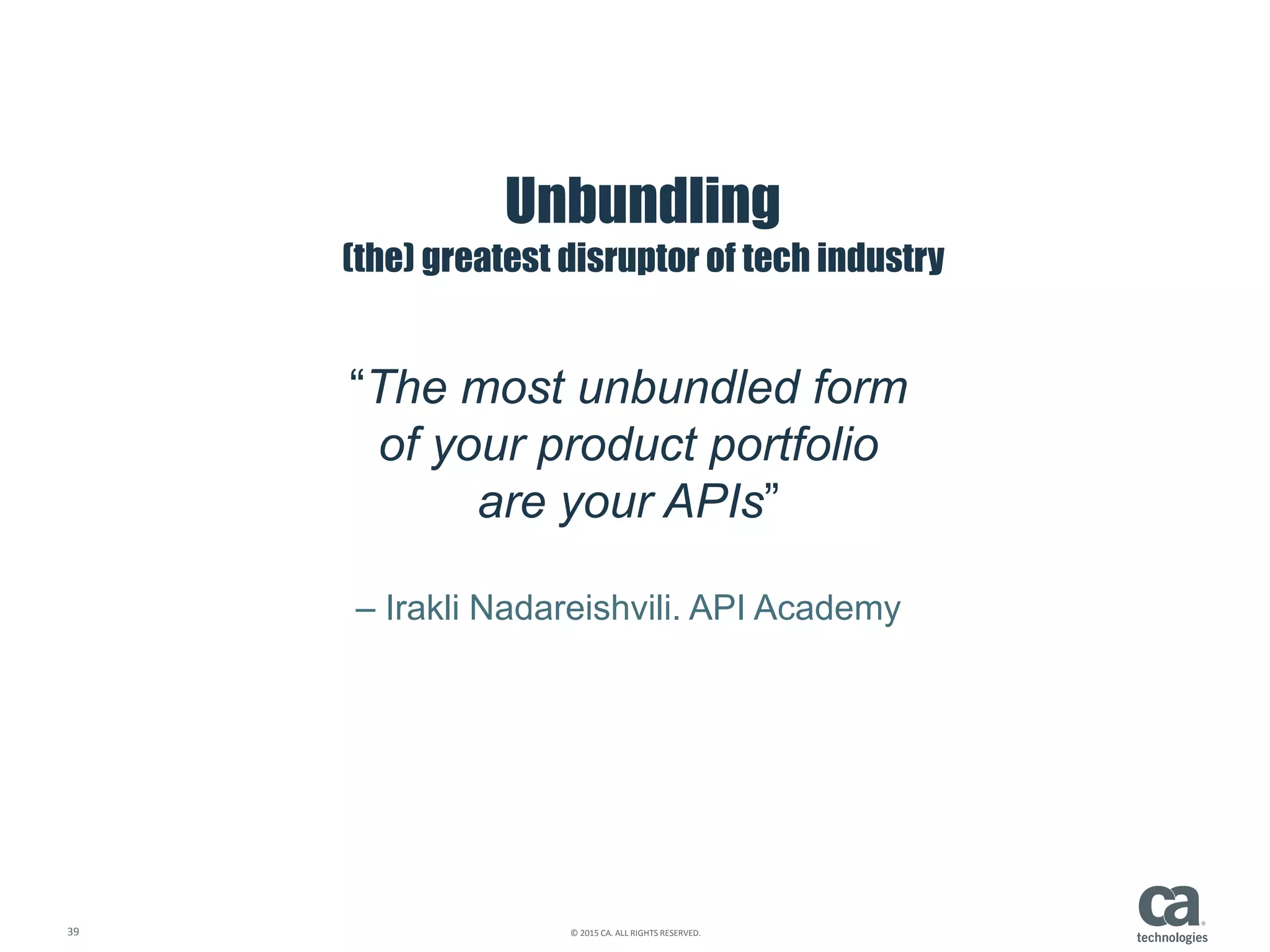 39 © 2015 CA. ALL RIGHTS RESERVED.
Unbundling
(the) greatest disruptor of tech industry
“The most unbundled form
of your product portfolio
are your APIs”
– Irakli Nadareishvili. API Academy
 