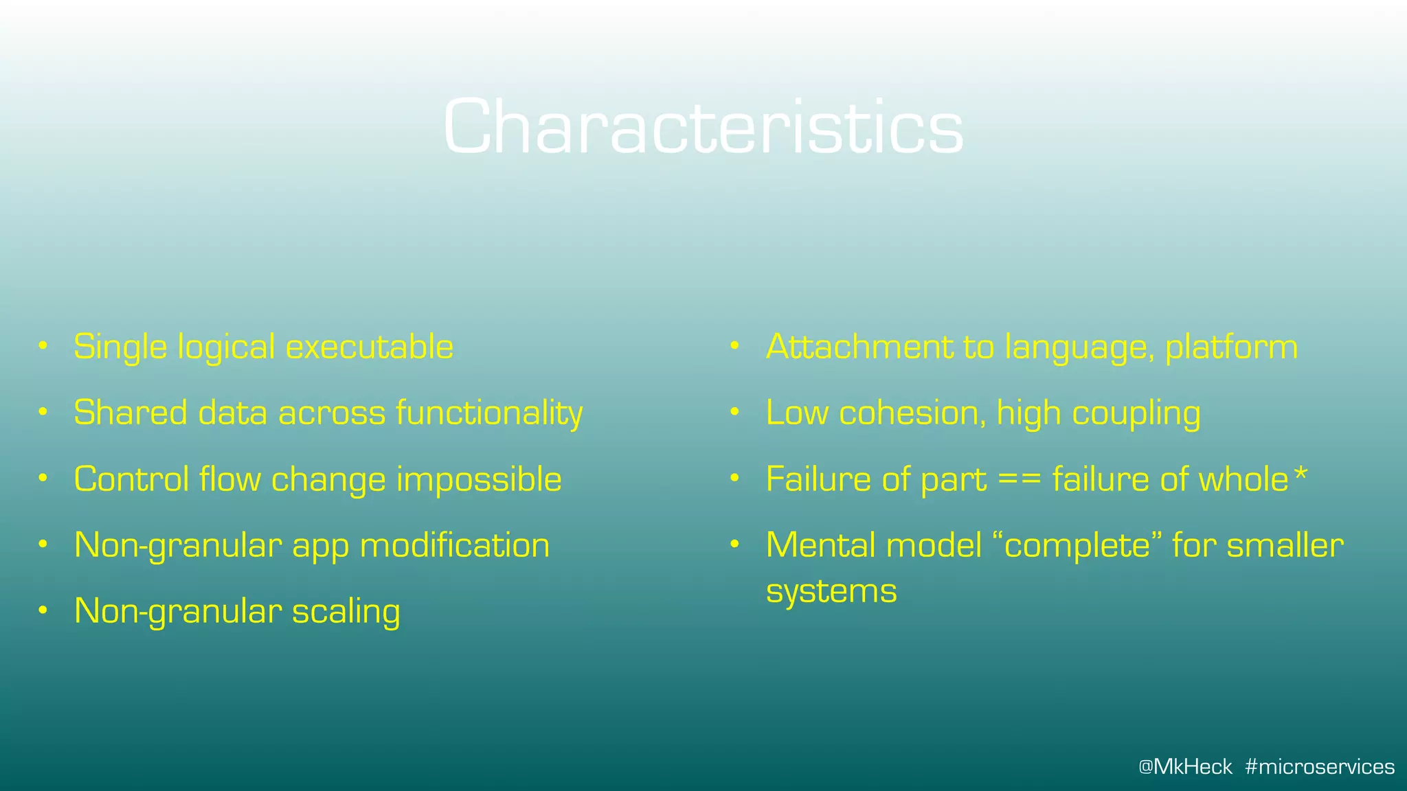 @MkHeck #microservices
Characteristics
• Single logical executable
• Shared data across functionality
• Control flow change impossible
• Non-granular app modification
• Non-granular scaling
• Attachment to language, platform
• Low cohesion, high coupling
• Failure of part == failure of whole*
• Mental model “complete” for smaller
systems
 