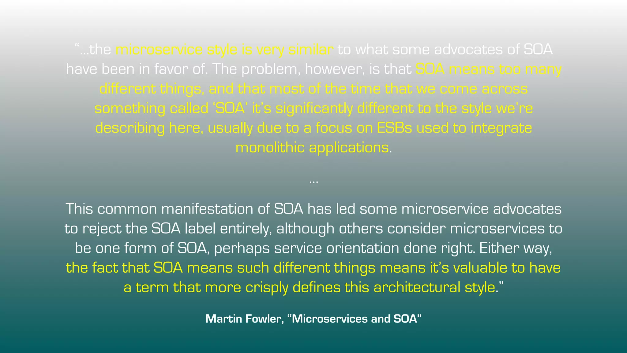 “…the microservice style is very similar to what some advocates of SOA
have been in favor of. The problem, however, is that SOA means too many
different things, and that most of the time that we come across
something called ‘SOA’ it’s significantly different to the style we’re
describing here, usually due to a focus on ESBs used to integrate
monolithic applications.
…
This common manifestation of SOA has led some microservice advocates
to reject the SOA label entirely, although others consider microservices to
be one form of SOA, perhaps service orientation done right. Either way,
the fact that SOA means such different things means it’s valuable to have
a term that more crisply defines this architectural style.”
Martin Fowler, “Microservices and SOA”
 