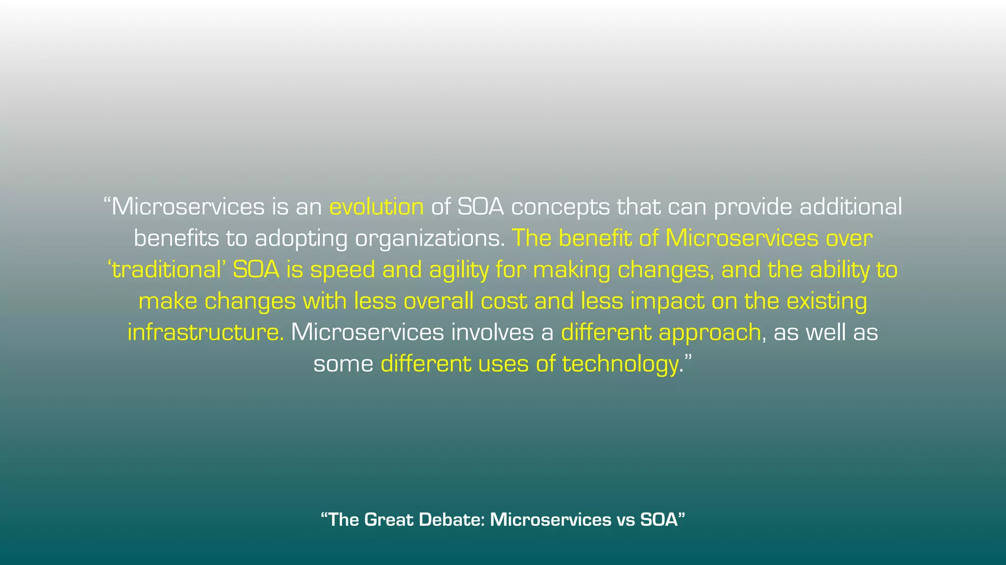 “Microservices is an evolution of SOA concepts that can provide additional
benefits to adopting organizations. The benefit of Microservices over
‘traditional’ SOA is speed and agility for making changes, and the ability to
make changes with less overall cost and less impact on the existing
infrastructure. Microservices involves a different approach, as well as
some different uses of technology.”
“The Great Debate: Microservices vs SOA”
 