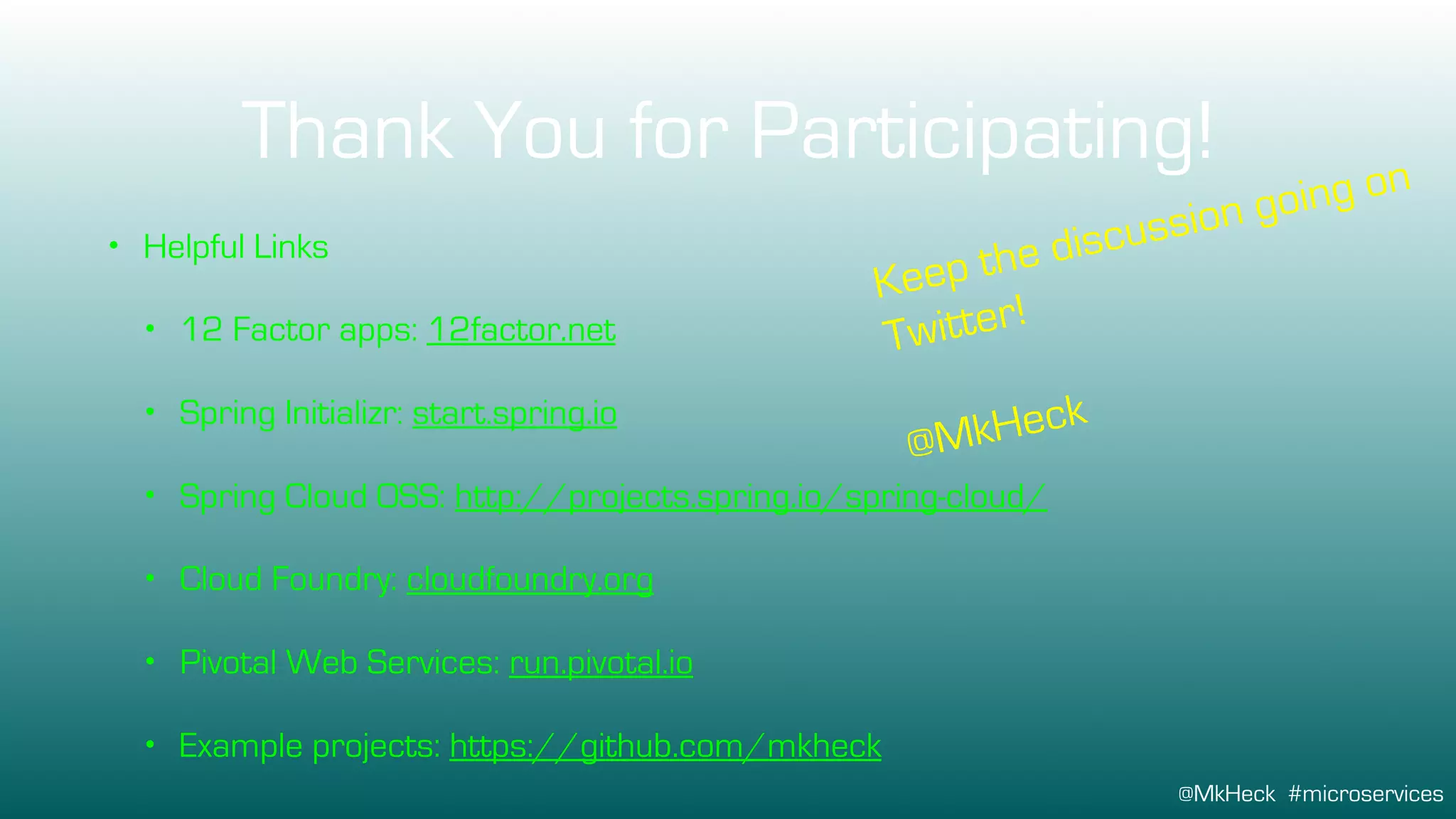 @MkHeck #microservices
Thank You for Participating!
• Helpful Links
• 12 Factor apps: 12factor.net
• Spring Initializr: start.spring.io
• Spring Cloud OSS: http://projects.spring.io/spring-cloud/
• Cloud Foundry: cloudfoundry.org
• Pivotal Web Services: run.pivotal.io
• Example projects: https://github.com/mkheck
Keep the discussion going on
Twitter!
@MkHeck
 