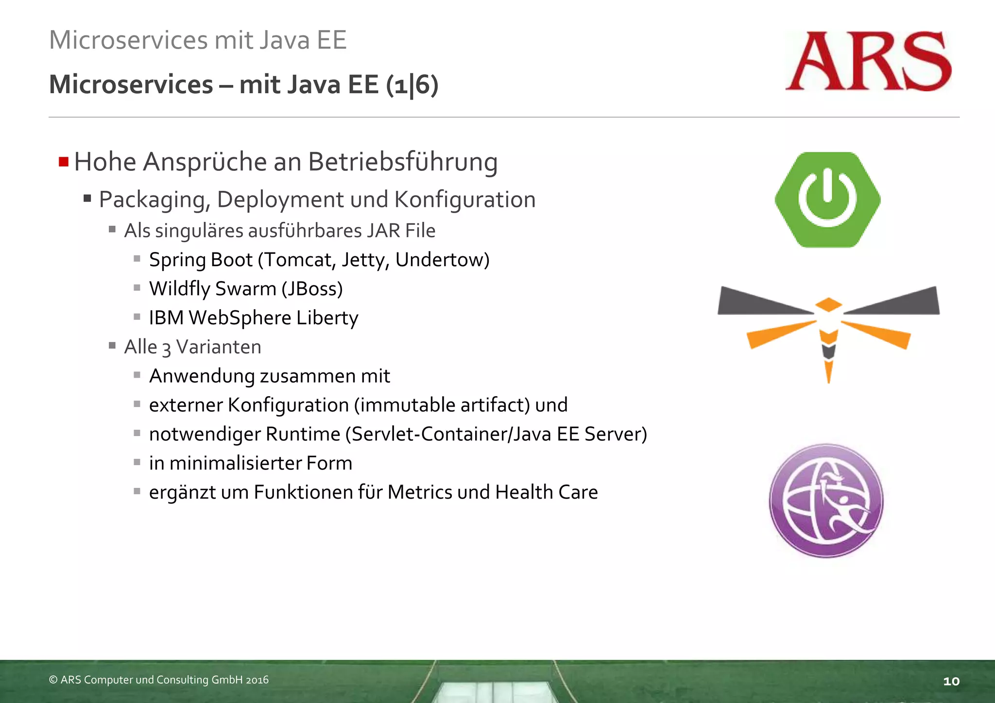 © ARS Computer und Consulting GmbH 2016
Microservices mit Java EE
10
Microservices – mit Java EE (1|6)
Hohe Ansprüche an Betriebsführung
 Packaging, Deployment und Konfiguration
 Als singuläres ausführbares JAR File
 Spring Boot (Tomcat, Jetty, Undertow)
 Wildfly Swarm (JBoss)
 IBM WebSphere Liberty
 Alle 3 Varianten
 Anwendung zusammen mit
 externer Konfiguration (immutable artifact) und
 notwendiger Runtime (Servlet-Container/Java EE Server)
 in minimalisierter Form
 ergänzt um Funktionen für Metrics und Health Care
 