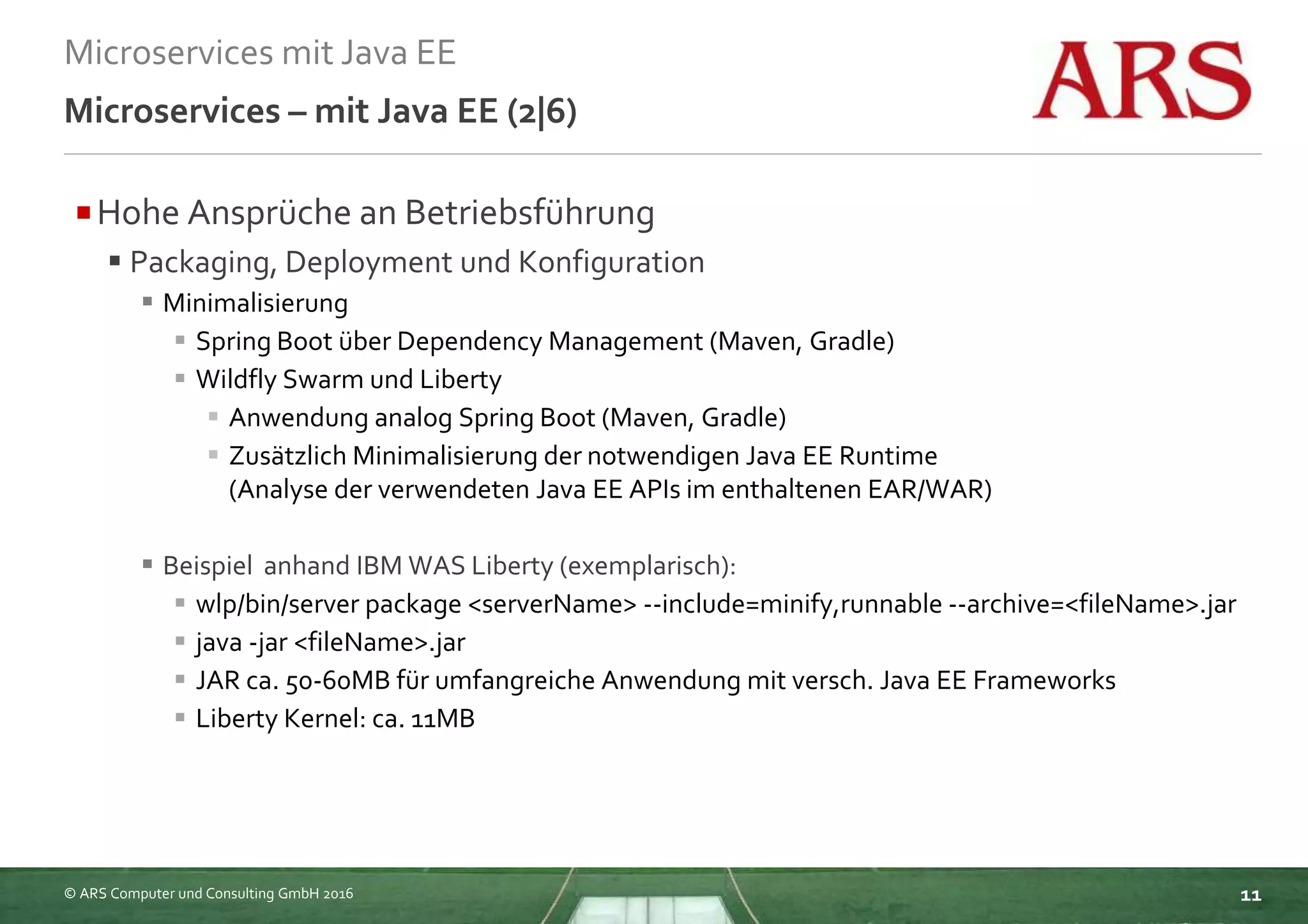 © ARS Computer und Consulting GmbH 2016
Microservices mit Java EE
11
Microservices – mit Java EE (2|6)
Hohe Ansprüche an Betriebsführung
 Packaging, Deployment und Konfiguration
 Minimalisierung
 Spring Boot über Dependency Management (Maven, Gradle)
 Wildfly Swarm und Liberty
 Anwendung analog Spring Boot (Maven, Gradle)
 Zusätzlich Minimalisierung der notwendigen Java EE Runtime
(Analyse der verwendeten Java EE APIs im enthaltenen EAR/WAR)
 Beispiel anhand IBM WAS Liberty (exemplarisch):
 wlp/bin/server package <serverName> --include=minify,runnable --archive=<fileName>.jar
 java -jar <fileName>.jar
 JAR ca. 50-60MB für umfangreiche Anwendung mit versch. Java EE Frameworks
 Liberty Kernel: ca. 11MB
 
