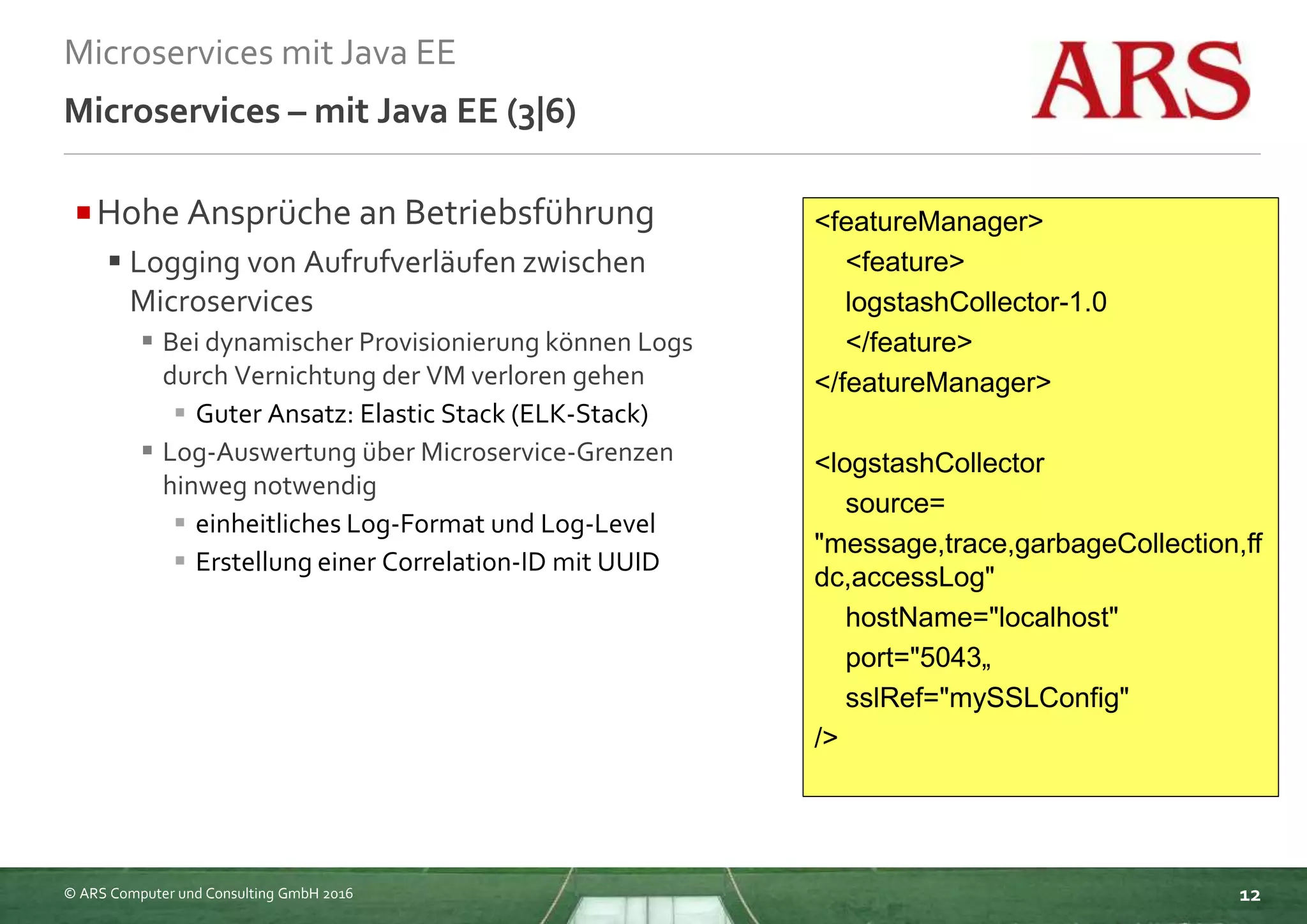 © ARS Computer und Consulting GmbH 2016
Microservices mit Java EE
12
Microservices – mit Java EE (3|6)
Hohe Ansprüche an Betriebsführung
 Logging von Aufrufverläufen zwischen
Microservices
 Bei dynamischer Provisionierung können Logs
durch Vernichtung der VM verloren gehen
 Guter Ansatz: Elastic Stack (ELK-Stack)
 Log-Auswertung über Microservice-Grenzen
hinweg notwendig
 einheitliches Log-Format und Log-Level
 Erstellung einer Correlation-ID mit UUID
<featureManager>
<feature>
logstashCollector-1.0
</feature>
</featureManager>
<logstashCollector
source=
"message,trace,garbageCollection,ff
dc,accessLog"
hostName="localhost"
port="5043„
sslRef="mySSLConfig"
/>
 