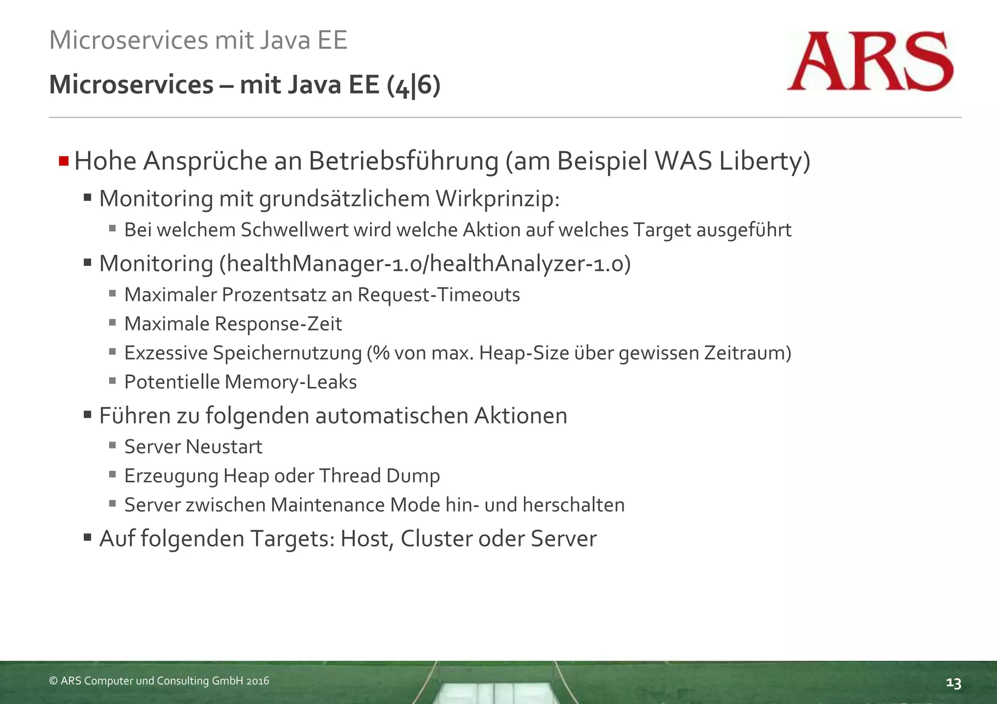 © ARS Computer und Consulting GmbH 2016
Microservices mit Java EE
13
Microservices – mit Java EE (4|6)
Hohe Ansprüche an Betriebsführung (am Beispiel WAS Liberty)
 Monitoring mit grundsätzlichem Wirkprinzip:
 Bei welchem Schwellwert wird welche Aktion auf welches Target ausgeführt
 Monitoring (healthManager-1.0/healthAnalyzer-1.0)
 Maximaler Prozentsatz an Request-Timeouts
 Maximale Response-Zeit
 Exzessive Speichernutzung (% von max. Heap-Size über gewissen Zeitraum)
 Potentielle Memory-Leaks
 Führen zu folgenden automatischen Aktionen
 Server Neustart
 Erzeugung Heap oder Thread Dump
 Server zwischen Maintenance Mode hin- und herschalten
 Auf folgenden Targets: Host, Cluster oder Server
 