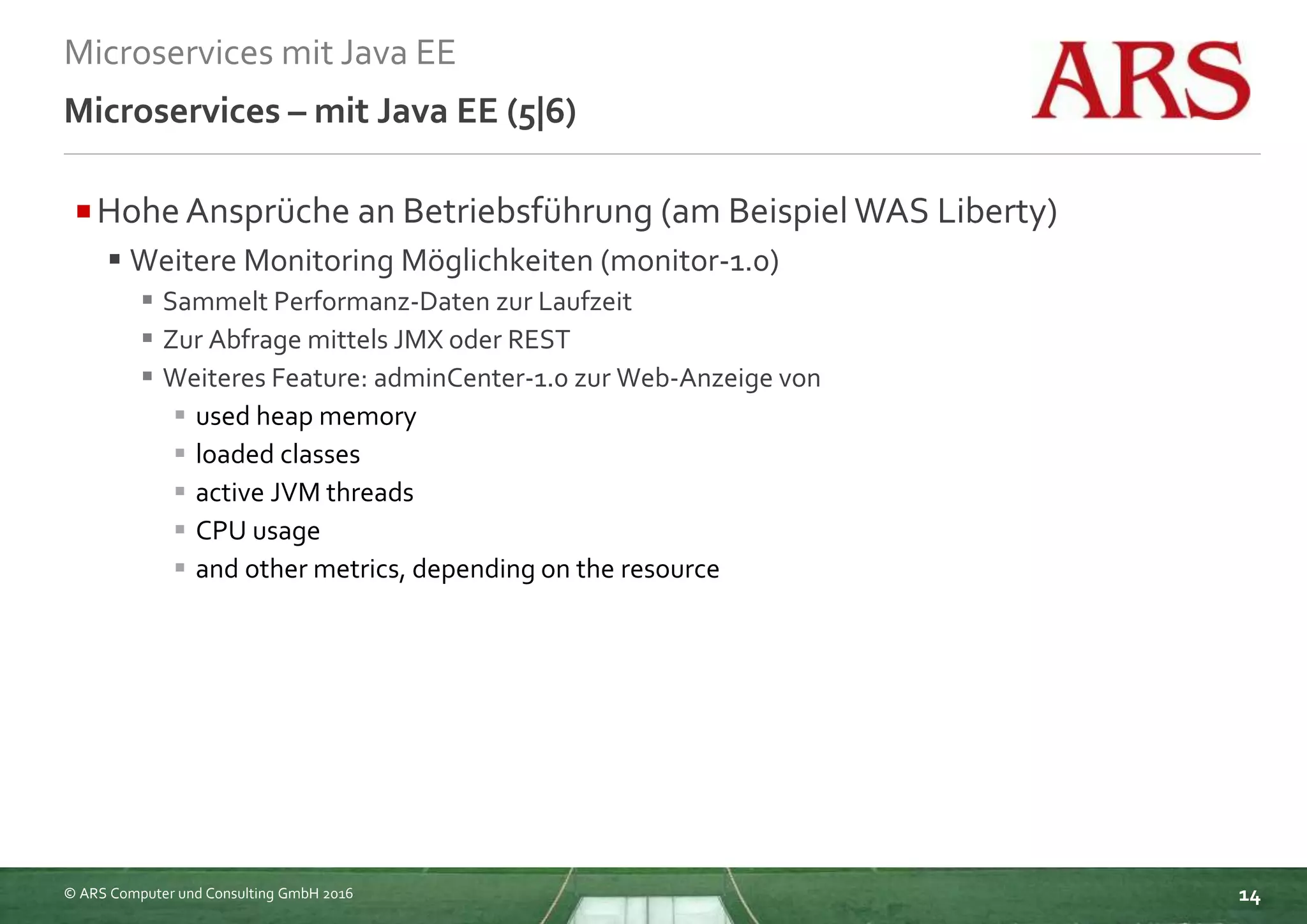 © ARS Computer und Consulting GmbH 2016
Microservices mit Java EE
14
Microservices – mit Java EE (5|6)
Hohe Ansprüche an Betriebsführung (am Beispiel WAS Liberty)
 Weitere Monitoring Möglichkeiten (monitor-1.0)
 Sammelt Performanz-Daten zur Laufzeit
 Zur Abfrage mittels JMX oder REST
 Weiteres Feature: adminCenter-1.0 zur Web-Anzeige von
 used heap memory
 loaded classes
 active JVM threads
 CPU usage
 and other metrics, depending on the resource
 