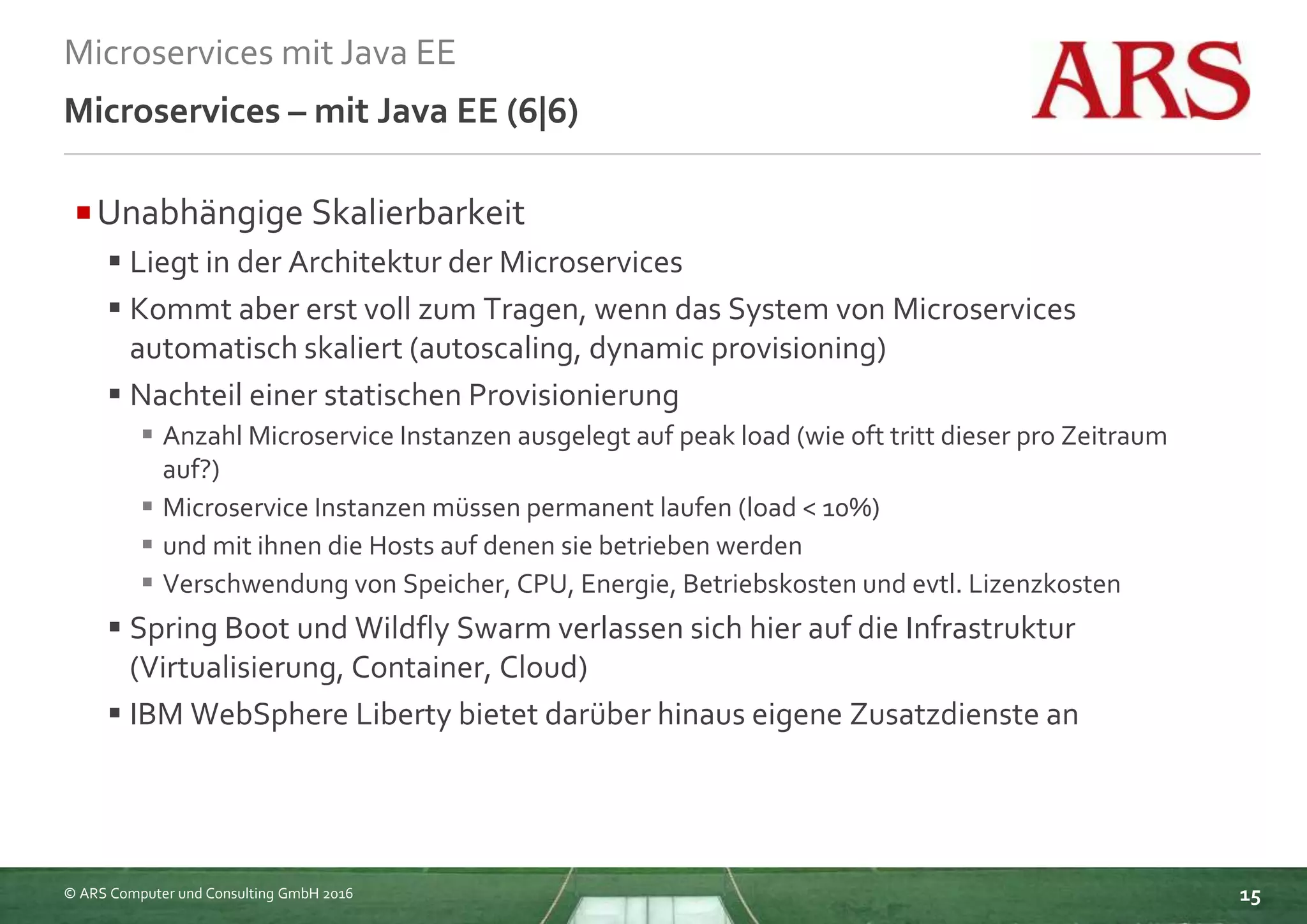 © ARS Computer und Consulting GmbH 2016
Microservices mit Java EE
15
Microservices – mit Java EE (6|6)
Unabhängige Skalierbarkeit
 Liegt in der Architektur der Microservices
 Kommt aber erst voll zum Tragen, wenn das System von Microservices
automatisch skaliert (autoscaling, dynamic provisioning)
 Nachteil einer statischen Provisionierung
 Anzahl Microservice Instanzen ausgelegt auf peak load (wie oft tritt dieser pro Zeitraum
auf?)
 Microservice Instanzen müssen permanent laufen (load < 10%)
 und mit ihnen die Hosts auf denen sie betrieben werden
 Verschwendung von Speicher, CPU, Energie, Betriebskosten und evtl. Lizenzkosten
 Spring Boot und Wildfly Swarm verlassen sich hier auf die Infrastruktur
(Virtualisierung, Container, Cloud)
 IBM WebSphere Liberty bietet darüber hinaus eigene Zusatzdienste an
 