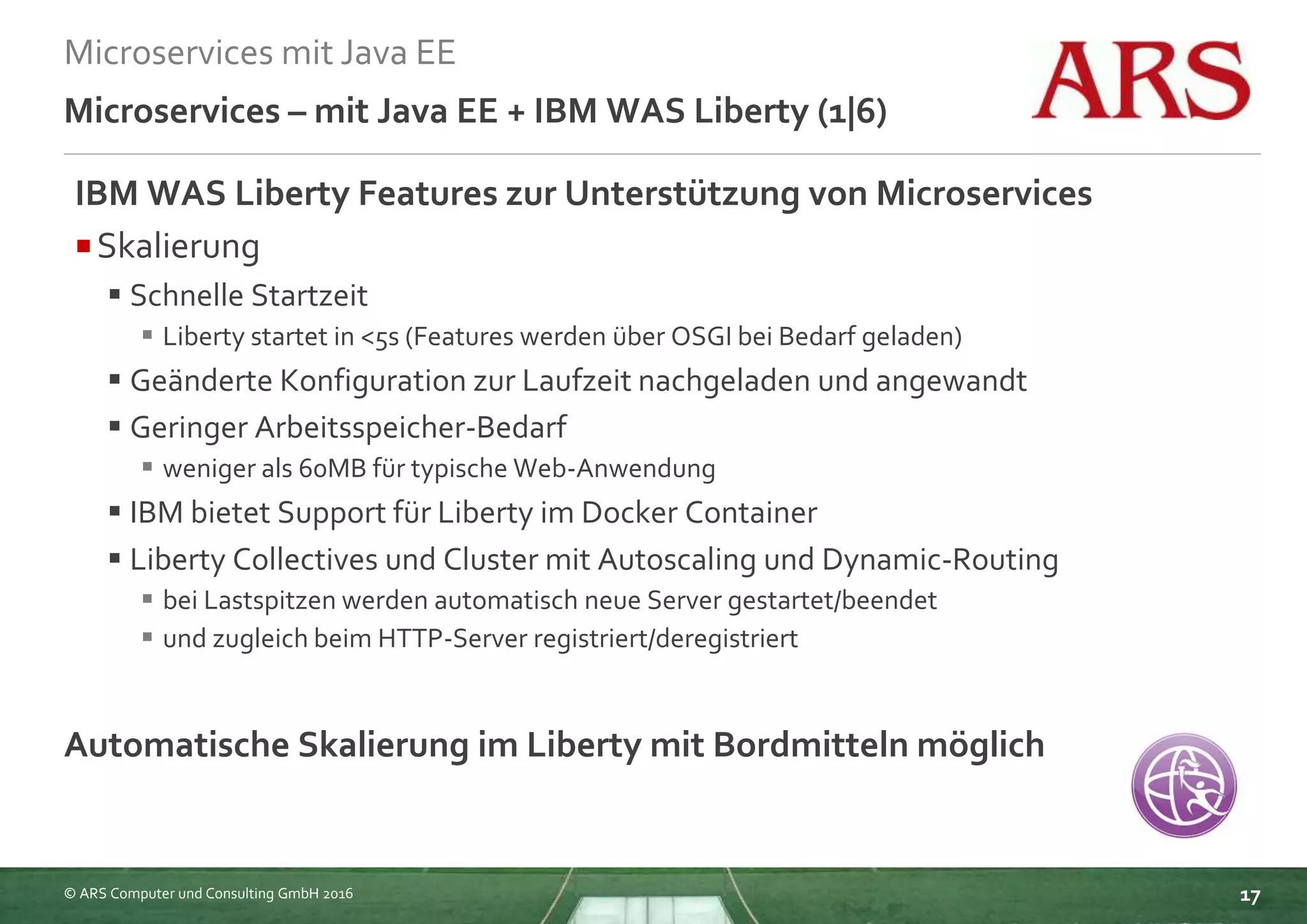 © ARS Computer und Consulting GmbH 2016
Microservices mit Java EE
17
Microservices – mit Java EE + IBM WAS Liberty (1|6)
IBM WAS Liberty Features zur Unterstützung von Microservices
Skalierung
 Schnelle Startzeit
 Liberty startet in <5s (Features werden über OSGI bei Bedarf geladen)
 Geänderte Konfiguration zur Laufzeit nachgeladen und angewandt
 Geringer Arbeitsspeicher-Bedarf
 weniger als 60MB für typische Web-Anwendung
 IBM bietet Support für Liberty im Docker Container
 Liberty Collectives und Cluster mit Autoscaling und Dynamic-Routing
 bei Lastspitzen werden automatisch neue Server gestartet/beendet
 und zugleich beim HTTP-Server registriert/deregistriert
Automatische Skalierung im Liberty mit Bordmitteln möglich
 