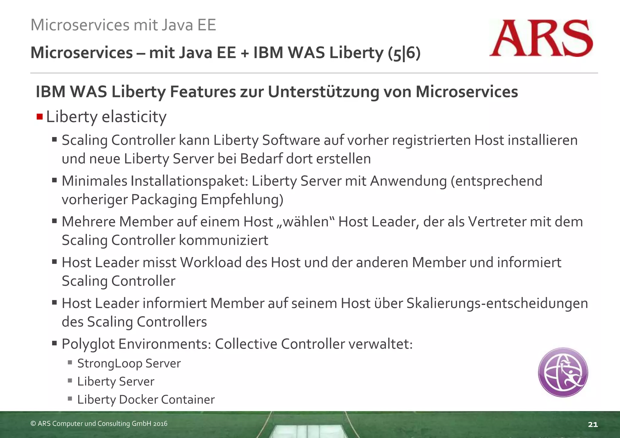 © ARS Computer und Consulting GmbH 2016
Microservices mit Java EE
21
Microservices – mit Java EE + IBM WAS Liberty (5|6)
IBM WAS Liberty Features zur Unterstützung von Microservices
Liberty elasticity
 Scaling Controller kann Liberty Software auf vorher registrierten Host installieren
und neue Liberty Server bei Bedarf dort erstellen
 Minimales Installationspaket: Liberty Server mit Anwendung (entsprechend
vorheriger Packaging Empfehlung)
 Mehrere Member auf einem Host „wählen“ Host Leader, der als Vertreter mit dem
Scaling Controller kommuniziert
 Host Leader misst Workload des Host und der anderen Member und informiert
Scaling Controller
 Host Leader informiert Member auf seinem Host über Skalierungs-entscheidungen
des Scaling Controllers
 Polyglot Environments: Collective Controller verwaltet:
 StrongLoop Server
 Liberty Server
 Liberty Docker Container
 