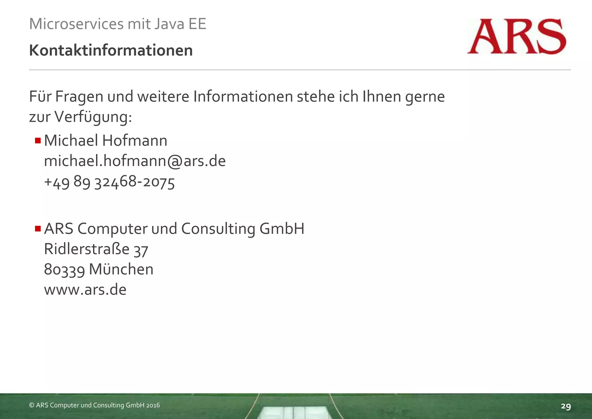 © ARS Computer und Consulting GmbH 2016
Microservices mit Java EE
29
Kontaktinformationen
Für Fragen und weitere Informationen stehe ich Ihnen gerne
zur Verfügung:
Michael Hofmann
michael.hofmann@ars.de
+49 89 32468-2075
ARS Computer und Consulting GmbH
Ridlerstraße 37
80339 München
www.ars.de
 