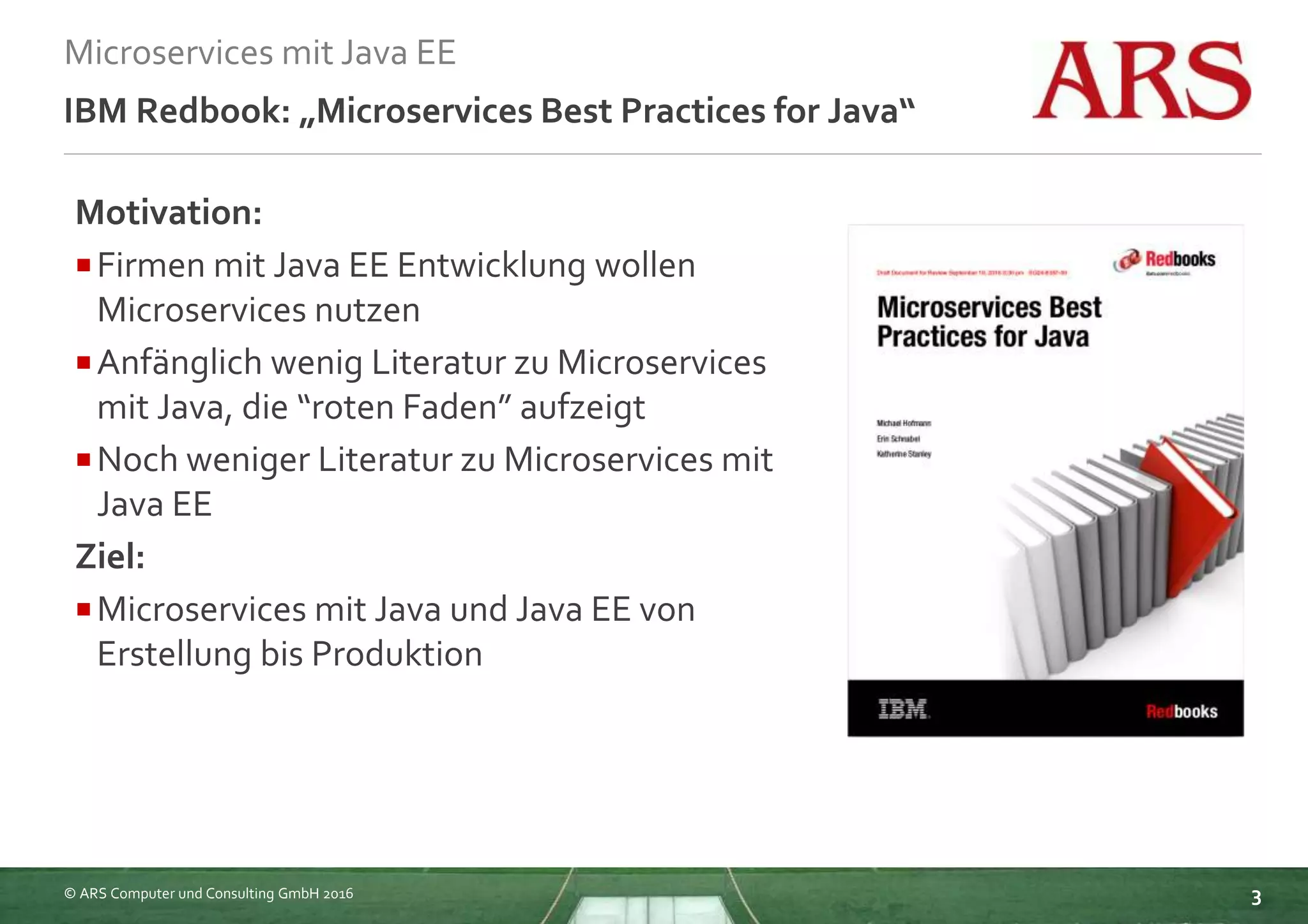 © ARS Computer und Consulting GmbH 2016
Microservices mit Java EE
3
IBM Redbook: „Microservices Best Practices for Java“
Motivation:
Firmen mit Java EE Entwicklung wollen
Microservices nutzen
Anfänglich wenig Literatur zu Microservices
mit Java, die “roten Faden” aufzeigt
Noch weniger Literatur zu Microservices mit
Java EE
Ziel:
Microservices mit Java und Java EE von
Erstellung bis Produktion
 