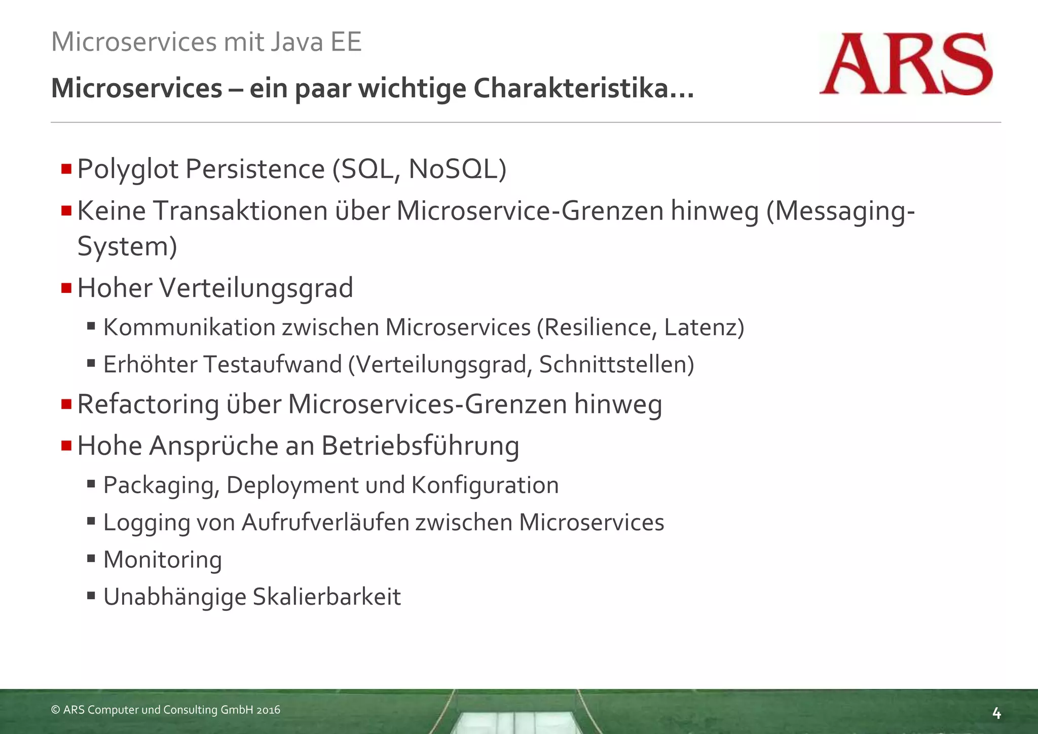 © ARS Computer und Consulting GmbH 2016
Microservices mit Java EE
4
Microservices – ein paar wichtige Charakteristika...
Polyglot Persistence (SQL, NoSQL)
Keine Transaktionen über Microservice-Grenzen hinweg (Messaging-
System)
Hoher Verteilungsgrad
 Kommunikation zwischen Microservices (Resilience, Latenz)
 Erhöhter Testaufwand (Verteilungsgrad, Schnittstellen)
Refactoring über Microservices-Grenzen hinweg
Hohe Ansprüche an Betriebsführung
 Packaging, Deployment und Konfiguration
 Logging von Aufrufverläufen zwischen Microservices
 Monitoring
 Unabhängige Skalierbarkeit
 