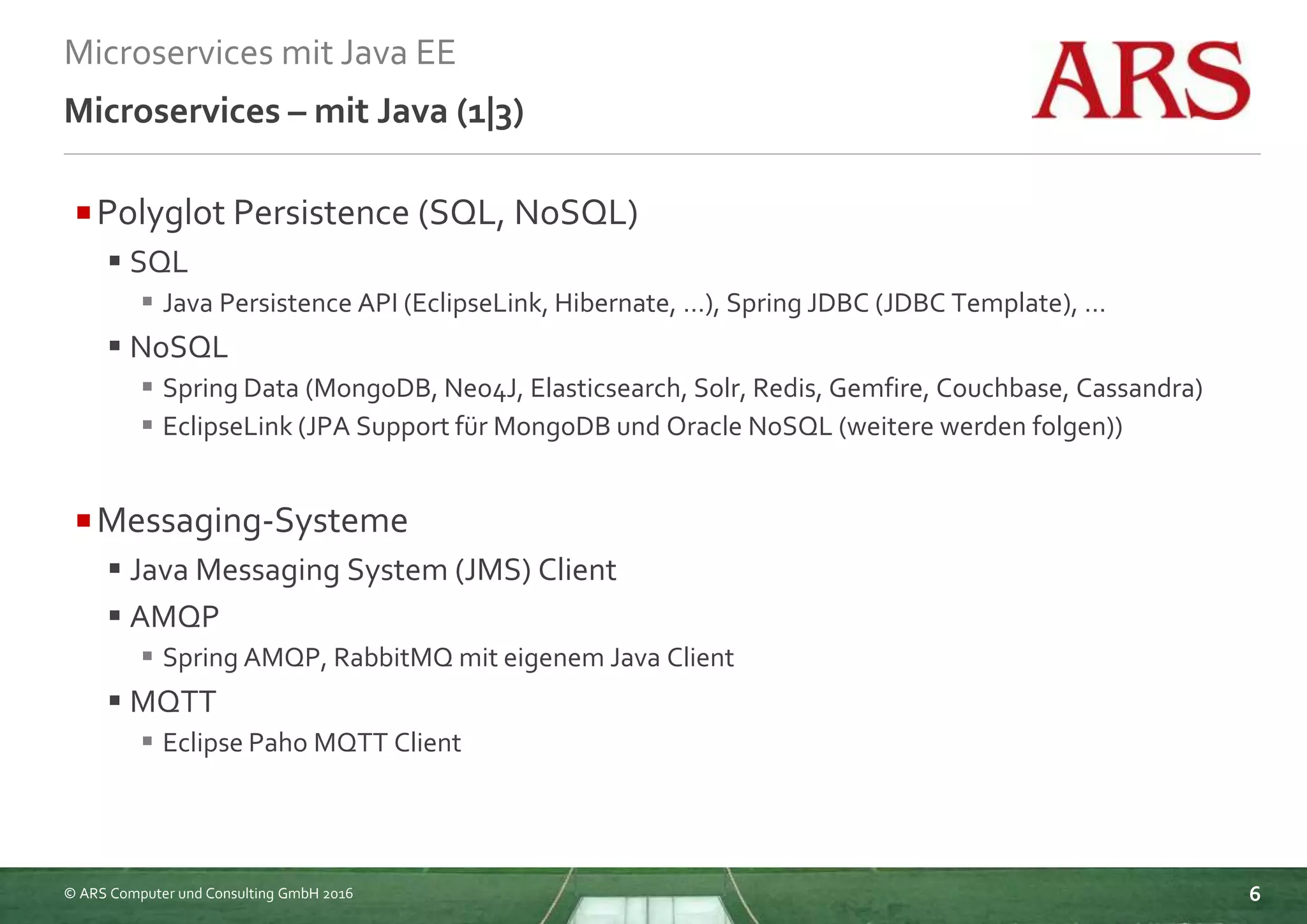 © ARS Computer und Consulting GmbH 2016
Microservices mit Java EE
6
Microservices – mit Java (1|3)
Polyglot Persistence (SQL, NoSQL)
 SQL
 Java Persistence API (EclipseLink, Hibernate, …), Spring JDBC (JDBC Template), …
 NoSQL
 Spring Data (MongoDB, Neo4J, Elasticsearch, Solr, Redis, Gemfire, Couchbase, Cassandra)
 EclipseLink (JPA Support für MongoDB und Oracle NoSQL (weitere werden folgen))
Messaging-Systeme
 Java Messaging System (JMS) Client
 AMQP
 Spring AMQP, RabbitMQ mit eigenem Java Client
 MQTT
 Eclipse Paho MQTT Client
 
