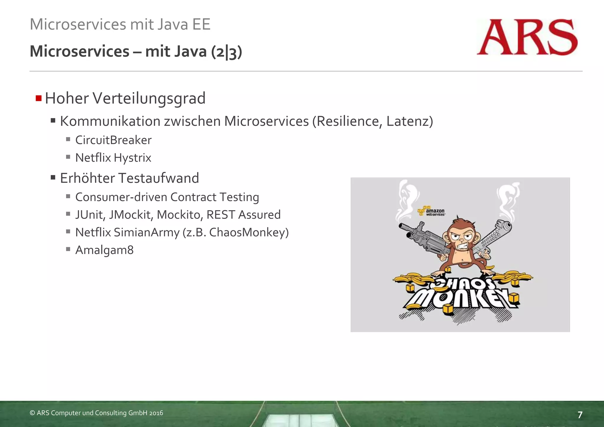 © ARS Computer und Consulting GmbH 2016
Microservices mit Java EE
7
Microservices – mit Java (2|3)
Hoher Verteilungsgrad
 Kommunikation zwischen Microservices (Resilience, Latenz)
 CircuitBreaker
 Netflix Hystrix
 Erhöhter Testaufwand
 Consumer-driven Contract Testing
 JUnit, JMockit, Mockito, REST Assured
 Netflix SimianArmy (z.B. ChaosMonkey)
 Amalgam8
 
