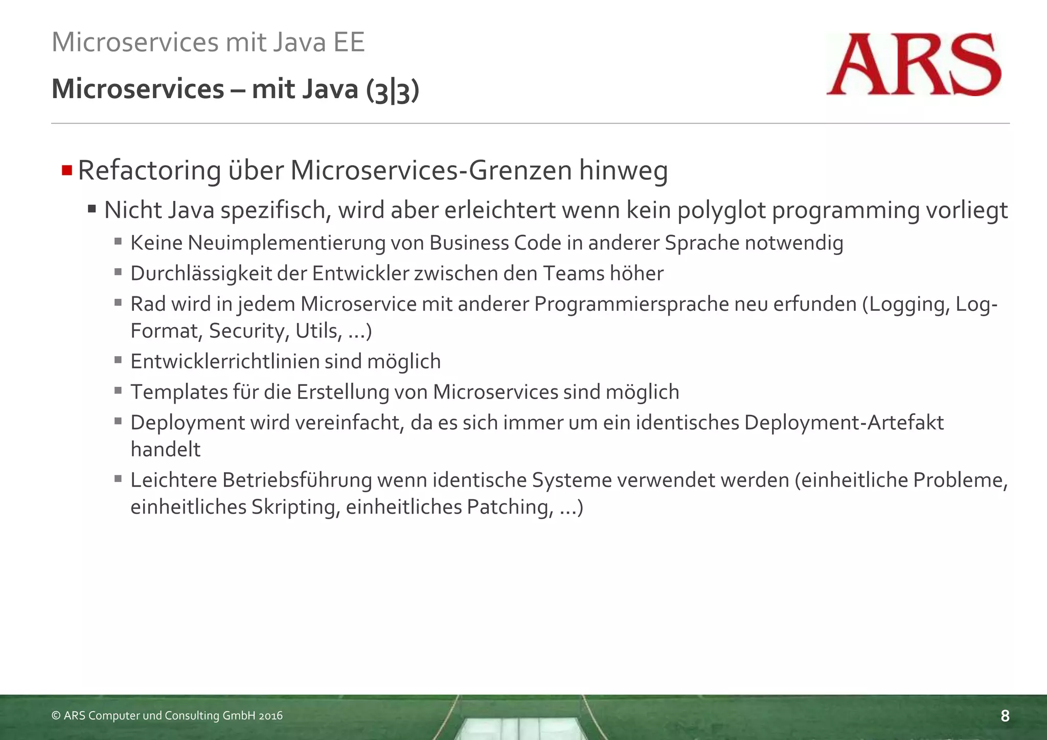 © ARS Computer und Consulting GmbH 2016
Microservices mit Java EE
8
Microservices – mit Java (3|3)
Refactoring über Microservices-Grenzen hinweg
 Nicht Java spezifisch, wird aber erleichtert wenn kein polyglot programming vorliegt
 Keine Neuimplementierung von Business Code in anderer Sprache notwendig
 Durchlässigkeit der Entwickler zwischen den Teams höher
 Rad wird in jedem Microservice mit anderer Programmiersprache neu erfunden (Logging, Log-
Format, Security, Utils, ...)
 Entwicklerrichtlinien sind möglich
 Templates für die Erstellung von Microservices sind möglich
 Deployment wird vereinfacht, da es sich immer um ein identisches Deployment-Artefakt
handelt
 Leichtere Betriebsführung wenn identische Systeme verwendet werden (einheitliche Probleme,
einheitliches Skripting, einheitliches Patching, ...)
 