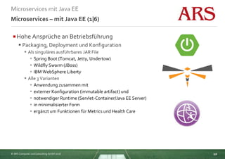 © ARS Computer und Consulting GmbH 2016
Microservices mit Java EE
10
Microservices – mit Java EE (1|6)
Hohe Ansprüche an Betriebsführung
 Packaging, Deployment und Konfiguration
 Als singuläres ausführbares JAR File
 Spring Boot (Tomcat, Jetty, Undertow)
 Wildfly Swarm (JBoss)
 IBM WebSphere Liberty
 Alle 3 Varianten
 Anwendung zusammen mit
 externer Konfiguration (immutable artifact) und
 notwendiger Runtime (Servlet-Container/Java EE Server)
 in minimalisierter Form
 ergänzt um Funktionen für Metrics und Health Care
 