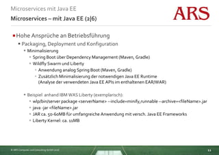 © ARS Computer und Consulting GmbH 2016
Microservices mit Java EE
11
Microservices – mit Java EE (2|6)
Hohe Ansprüche an Betriebsführung
 Packaging, Deployment und Konfiguration
 Minimalisierung
 Spring Boot über Dependency Management (Maven, Gradle)
 Wildfly Swarm und Liberty
 Anwendung analog Spring Boot (Maven, Gradle)
 Zusätzlich Minimalisierung der notwendigen Java EE Runtime
(Analyse der verwendeten Java EE APIs im enthaltenen EAR/WAR)
 Beispiel anhand IBM WAS Liberty (exemplarisch):
 wlp/bin/server package <serverName> --include=minify,runnable --archive=<fileName>.jar
 java -jar <fileName>.jar
 JAR ca. 50-60MB für umfangreiche Anwendung mit versch. Java EE Frameworks
 Liberty Kernel: ca. 11MB
 