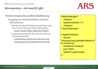 © ARS Computer und Consulting GmbH 2016
Microservices mit Java EE
12
Microservices – mit Java EE (3|6)
Hohe Ansprüche an Betriebsführung
 Logging von Aufrufverläufen zwischen
Microservices
 Bei dynamischer Provisionierung können Logs
durch Vernichtung der VM verloren gehen
 Guter Ansatz: Elastic Stack (ELK-Stack)
 Log-Auswertung über Microservice-Grenzen
hinweg notwendig
 einheitliches Log-Format und Log-Level
 Erstellung einer Correlation-ID mit UUID
<featureManager>
<feature>
logstashCollector-1.0
</feature>
</featureManager>
<logstashCollector
source=
"message,trace,garbageCollection,ff
dc,accessLog"
hostName="localhost"
port="5043„
sslRef="mySSLConfig"
/>
 