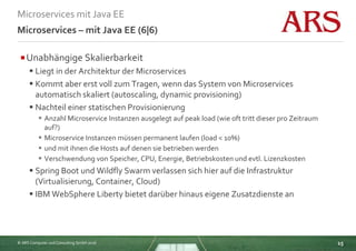 © ARS Computer und Consulting GmbH 2016
Microservices mit Java EE
15
Microservices – mit Java EE (6|6)
Unabhängige Skalierbarkeit
 Liegt in der Architektur der Microservices
 Kommt aber erst voll zum Tragen, wenn das System von Microservices
automatisch skaliert (autoscaling, dynamic provisioning)
 Nachteil einer statischen Provisionierung
 Anzahl Microservice Instanzen ausgelegt auf peak load (wie oft tritt dieser pro Zeitraum
auf?)
 Microservice Instanzen müssen permanent laufen (load < 10%)
 und mit ihnen die Hosts auf denen sie betrieben werden
 Verschwendung von Speicher, CPU, Energie, Betriebskosten und evtl. Lizenzkosten
 Spring Boot und Wildfly Swarm verlassen sich hier auf die Infrastruktur
(Virtualisierung, Container, Cloud)
 IBM WebSphere Liberty bietet darüber hinaus eigene Zusatzdienste an
 