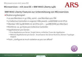 © ARS Computer und Consulting GmbH 2016
Microservices mit Java EE
20
Microservices – mit Java EE + IBM WAS Liberty (4|6)
IBM WAS Liberty Features zur Unterstützung von Microservices
Skalierungsbeispiel:
 10.000 Members in 50 VMs, somit ~200 Members pro VM
 5 Collective Controllers in eigenen VMs jeweils: 20GB RAM mit 6 CPUs
 Member VM: 64GB RAM mit 16 CPUs (d.h. ~ 320MB RAM pro Member)
 Richtlinie: ca. 50 Hosts pro Collective Controller
 Applikationen pro Server:
 Eine Applikation pro Server: Single Failure, einfaches Tunen der Applikation
 Mehrere Applikationen pro Server: Amortisation der Server Runtime, kleinere Topologie
möglich
 Fazit: „configure as much isolation as you can afford“
 