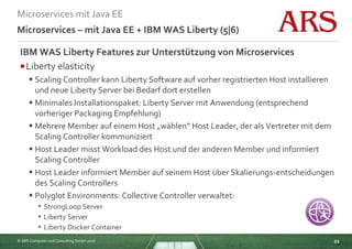 © ARS Computer und Consulting GmbH 2016
Microservices mit Java EE
21
Microservices – mit Java EE + IBM WAS Liberty (5|6)
IBM WAS Liberty Features zur Unterstützung von Microservices
Liberty elasticity
 Scaling Controller kann Liberty Software auf vorher registrierten Host installieren
und neue Liberty Server bei Bedarf dort erstellen
 Minimales Installationspaket: Liberty Server mit Anwendung (entsprechend
vorheriger Packaging Empfehlung)
 Mehrere Member auf einem Host „wählen“ Host Leader, der als Vertreter mit dem
Scaling Controller kommuniziert
 Host Leader misst Workload des Host und der anderen Member und informiert
Scaling Controller
 Host Leader informiert Member auf seinem Host über Skalierungs-entscheidungen
des Scaling Controllers
 Polyglot Environments: Collective Controller verwaltet:
 StrongLoop Server
 Liberty Server
 Liberty Docker Container
 