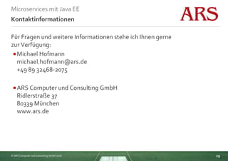 © ARS Computer und Consulting GmbH 2016
Microservices mit Java EE
29
Kontaktinformationen
Für Fragen und weitere Informationen stehe ich Ihnen gerne
zur Verfügung:
Michael Hofmann
michael.hofmann@ars.de
+49 89 32468-2075
ARS Computer und Consulting GmbH
Ridlerstraße 37
80339 München
www.ars.de
 
