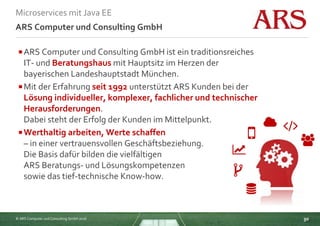 © ARS Computer und Consulting GmbH 2016
Microservices mit Java EE
30
ARS Computer und Consulting GmbH
ARS Computer und Consulting GmbH ist ein traditionsreiches
IT- und Beratungshaus mit Hauptsitz im Herzen der
bayerischen Landeshauptstadt München.
Mit der Erfahrung seit 1992 unterstützt ARS Kunden bei der
Lösung individueller, komplexer, fachlicher und technischer
Herausforderungen.
Dabei steht der Erfolg der Kunden im Mittelpunkt.
Werthaltig arbeiten, Werte schaffen
– in einer vertrauensvollen Geschäftsbeziehung.
Die Basis dafür bilden die vielfältigen
ARS Beratungs- und Lösungskompetenzen
sowie das tief-technische Know-how.
 