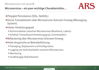 © ARS Computer und Consulting GmbH 2016
Microservices mit Java EE
4
Microservices – ein paar wichtige Charakteristika...
Polyglot Persistence (SQL, NoSQL)
Keine Transaktionen über Microservice-Grenzen hinweg (Messaging-
System)
Hoher Verteilungsgrad
 Kommunikation zwischen Microservices (Resilience, Latenz)
 Erhöhter Testaufwand (Verteilungsgrad, Schnittstellen)
Refactoring über Microservices-Grenzen hinweg
Hohe Ansprüche an Betriebsführung
 Packaging, Deployment und Konfiguration
 Logging von Aufrufverläufen zwischen Microservices
 Monitoring
 Unabhängige Skalierbarkeit
 