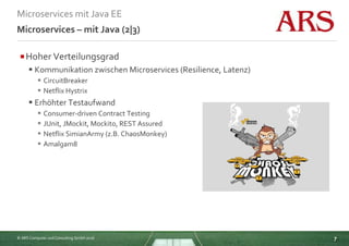 © ARS Computer und Consulting GmbH 2016
Microservices mit Java EE
7
Microservices – mit Java (2|3)
Hoher Verteilungsgrad
 Kommunikation zwischen Microservices (Resilience, Latenz)
 CircuitBreaker
 Netflix Hystrix
 Erhöhter Testaufwand
 Consumer-driven Contract Testing
 JUnit, JMockit, Mockito, REST Assured
 Netflix SimianArmy (z.B. ChaosMonkey)
 Amalgam8
 
