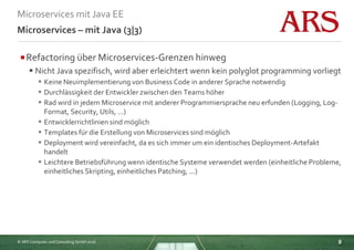 © ARS Computer und Consulting GmbH 2016
Microservices mit Java EE
8
Microservices – mit Java (3|3)
Refactoring über Microservices-Grenzen hinweg
 Nicht Java spezifisch, wird aber erleichtert wenn kein polyglot programming vorliegt
 Keine Neuimplementierung von Business Code in anderer Sprache notwendig
 Durchlässigkeit der Entwickler zwischen den Teams höher
 Rad wird in jedem Microservice mit anderer Programmiersprache neu erfunden (Logging, Log-
Format, Security, Utils, ...)
 Entwicklerrichtlinien sind möglich
 Templates für die Erstellung von Microservices sind möglich
 Deployment wird vereinfacht, da es sich immer um ein identisches Deployment-Artefakt
handelt
 Leichtere Betriebsführung wenn identische Systeme verwendet werden (einheitliche Probleme,
einheitliches Skripting, einheitliches Patching, ...)
 
