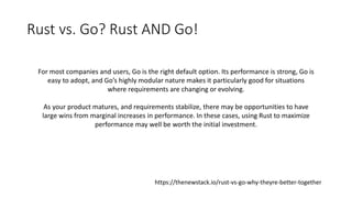 Rust vs. Go? Rust AND Go!
For most companies and users, Go is the right default option. Its performance is strong, Go is
e...