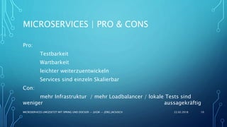 MICROSERVICES | PRO & CONS
Pro:
Testbarkeit
Wartbarkeit
leichter weiterzuentwickeln
Services sind einzeln Skalierbar
Con:
mehr Infrastruktur / mehr Loadbalancer / lokale Tests sind
weniger aussagekräftig
22.02.2018MICROSERVICES UMGESETZT MIT SPRING UND DOCKER -- JUGM -- JÖRG JACKISCH 10
 