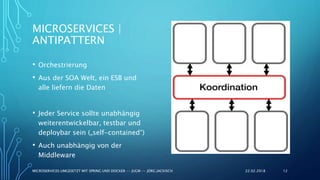 MICROSERVICES |
ANTIPATTERN
• Orchestrierung
• Aus der SOA Welt, ein ESB und
alle liefern die Daten
• Jeder Service sollte unabhängig
weiterentwickelbar, testbar und
deploybar sein („self-contained“)
• Auch unabhängig von der
Middleware
22.02.2018MICROSERVICES UMGESETZT MIT SPRING UND DOCKER -- JUGM -- JÖRG JACKISCH 12
 