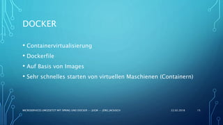 DOCKER
• Containervirtualisierung
• Dockerfile
• Auf Basis von Images
• Sehr schnelles starten von virtuellen Maschienen (Containern)
22.02.2018MICROSERVICES UMGESETZT MIT SPRING UND DOCKER -- JUGM -- JÖRG JACKISCH 15
 