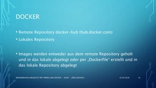 DOCKER
• Remote Repository docker-hub (hub.docker.com)
• Lokales Repository
• Images werden entweder aus dem remote Repository geholt
und in das lokale abgelegt oder per „Dockerfile“ erstellt und in
das lokale Repository abgelegt
22.02.2018MICROSERVICES UMGESETZT MIT SPRING UND DOCKER -- JUGM -- JÖRG JACKISCH 16
 