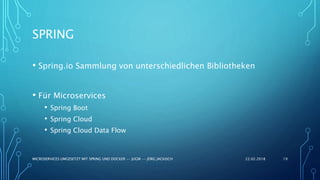 SPRING
• Spring.io Sammlung von unterschiedlichen Bibliotheken
• Für Microservices
• Spring Boot
• Spring Cloud
• Spring Cloud Data Flow
22.02.2018MICROSERVICES UMGESETZT MIT SPRING UND DOCKER -- JUGM -- JÖRG JACKISCH 19
 
