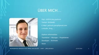 ÜBER MICH…
Dipl.-Inf(FH) Jörg Jackisch
Twitter: @c0da86
E-Mail: jackisch.joerg@gmail.com
LinkedIn, Xing, ...
Diplom-Informatiker
Teamleiter / Manager / Projektleiter
Developer / Architekt
Autor
22.02.2018MICROSERVICES UMGESETZT MIT SPRING UND DOCKER -- JUGM -- JÖRG JACKISCH 2
 