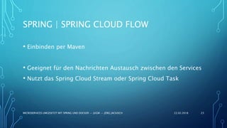 SPRING | SPRING CLOUD FLOW
• Einbinden per Maven
• Geeignet für den Nachrichten Austausch zwischen den Services
• Nutzt das Spring Cloud Stream oder Spring Cloud Task
22.02.2018MICROSERVICES UMGESETZT MIT SPRING UND DOCKER -- JUGM -- JÖRG JACKISCH 23
 