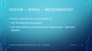 DOCKER + SPRING = MICROSERVICES?
• Klingt einfacher als es tatsächlich ist
• Viel Konfigurationsaufwand
• Viel Aufwand für unterschiedliche Abteilungen / Bereiche
DEVOPs
22.02.2018MICROSERVICES UMGESETZT MIT SPRING UND DOCKER -- JUGM -- JÖRG JACKISCH 24
 