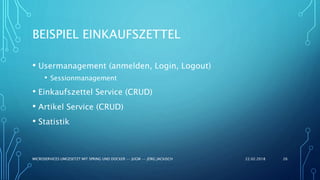 BEISPIEL EINKAUFSZETTEL
• Usermanagement (anmelden, Login, Logout)
• Sessionmanagement
• Einkaufszettel Service (CRUD)
• Artikel Service (CRUD)
• Statistik
22.02.2018MICROSERVICES UMGESETZT MIT SPRING UND DOCKER -- JUGM -- JÖRG JACKISCH 26
 