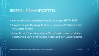 BEISPIEL EINKAUFSZETTEL
22.02.2018MICROSERVICES UMGESETZT MIT SPRING UND DOCKER -- JUGM -- JÖRG JACKISCH 29
• Kommunikation zwischen den Services per HTTP-REST
• Asynchron per Message Broker -> kann zu Problemen der
Persistenz führen
• Jeder Service hat seine eigene Datenbank, daher sind alle
unabhängig vom Technologie Stack und der Datenhaltung
 